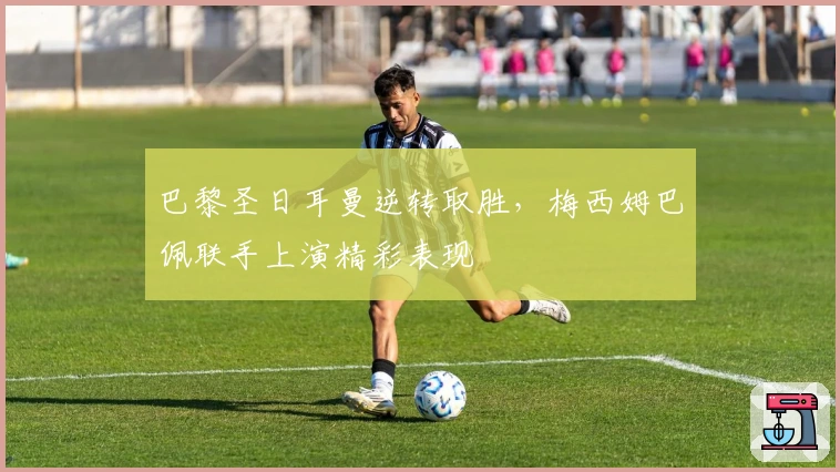 巴黎圣日耳曼逆转取胜，梅西姆巴佩联手上演精彩表现