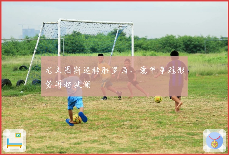 尤文图斯逆转胜罗马，意甲争冠形势再起波澜