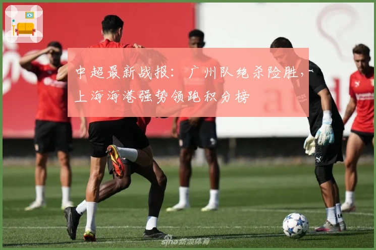 中超最新战报：广州队绝杀险胜，上海海港强势领跑积分榜