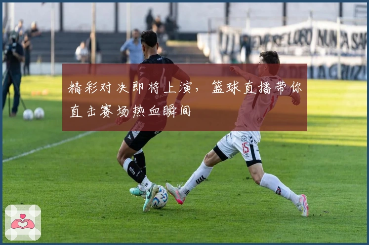 精彩对决即将上演，篮球直播带你直击赛场热血瞬间