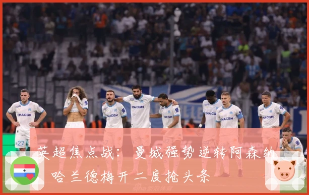 英超焦点战：曼城强势逆转阿森纳，哈兰德梅开二度抢头条