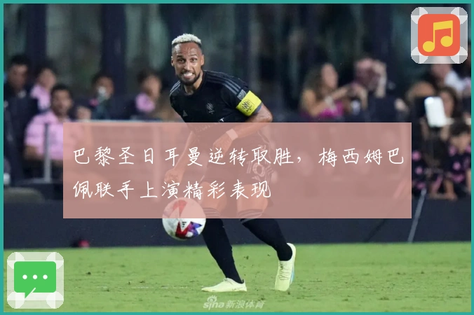 巴黎圣日耳曼逆转取胜，梅西姆巴佩联手上演精彩表现