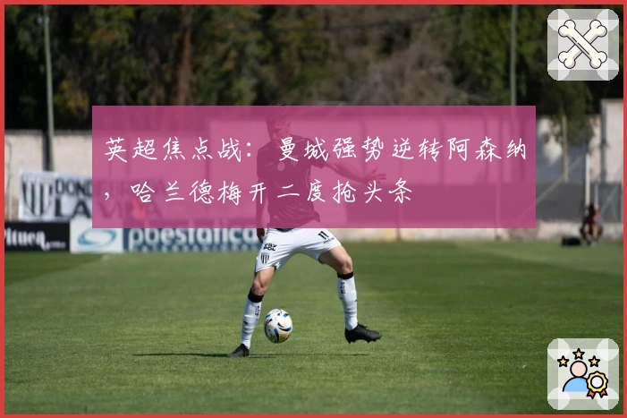 英超焦点战：曼城强势逆转阿森纳，哈兰德梅开二度抢头条