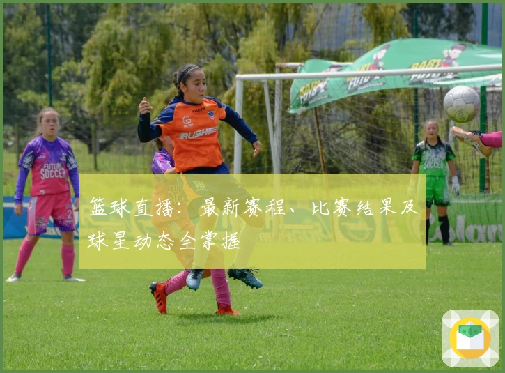 篮球直播：最新赛程、比赛结果及球星动态全掌握