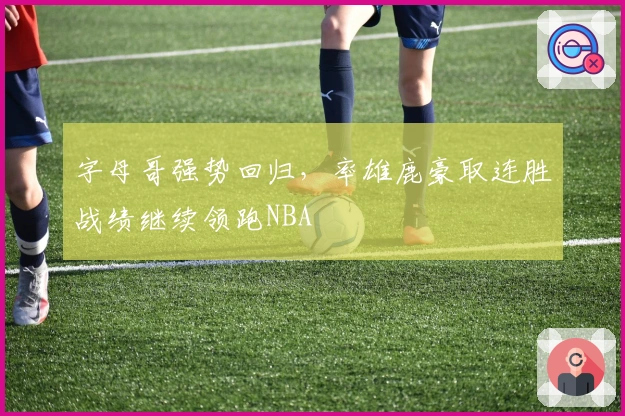 字母哥强势回归，率雄鹿豪取连胜战绩继续领跑NBA